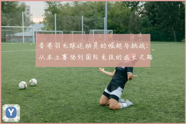 香港羽毛球运动员的崛起与挑战：从本土赛场到国际竞技的成长之路