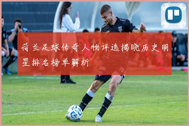 荷兰足球传奇人物评选揭晓历史明星排名榜单解析