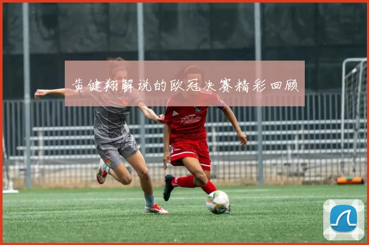 黄健翔解说的欧冠决赛精彩回顾