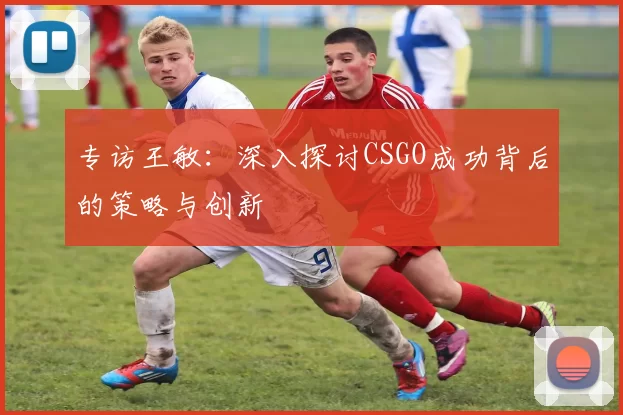 专访王敏：深入探讨CSGO成功背后的策略与创新