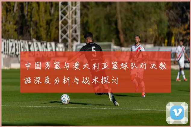 中国男篮与澳大利亚篮球队对决数据深度分析与战术探讨