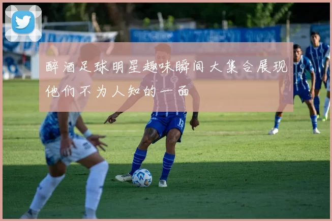 醉酒足球明星趣味瞬间大集合展现他们不为人知的一面