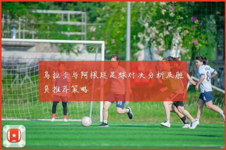 乌拉圭与阿根廷足球对决分析及胜负推荐策略