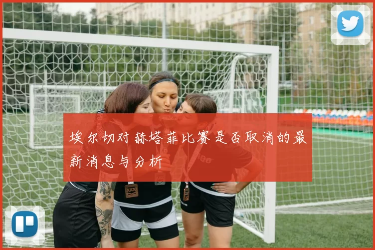 埃尔切对赫塔菲比赛是否取消的最新消息与分析
