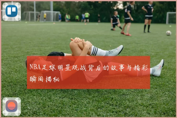 NBA足球明星观战背后的故事与精彩瞬间揭秘