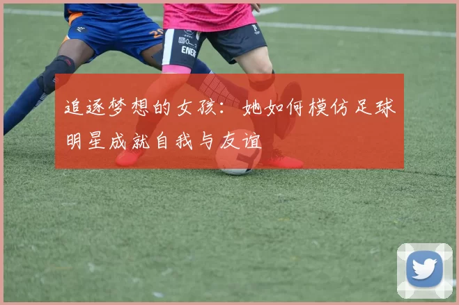 追逐梦想的女孩：她如何模仿足球明星成就自我与友谊