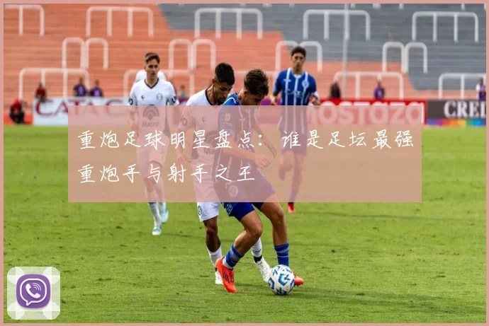 重炮足球明星盘点：谁是足坛最强重炮手与射手之王