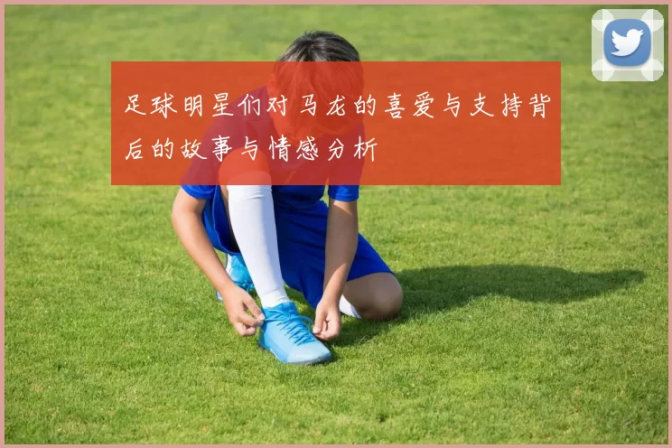 足球明星们对马龙的喜爱与支持背后的故事与情感分析
