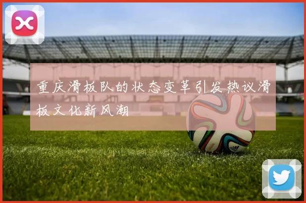 重庆滑板队的状态变革引发热议滑板文化新风潮
