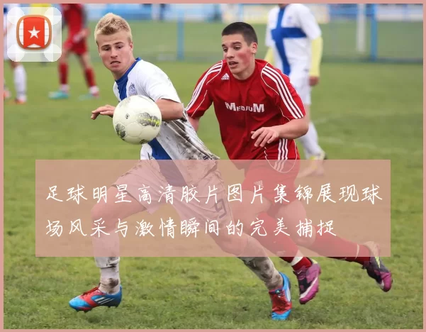 足球明星高清胶片图片集锦展现球场风采与激情瞬间的完美捕捉