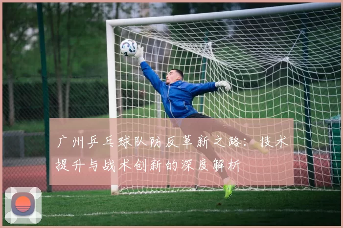 广州乒乓球队防反革新之路：技术提升与战术创新的深度解析