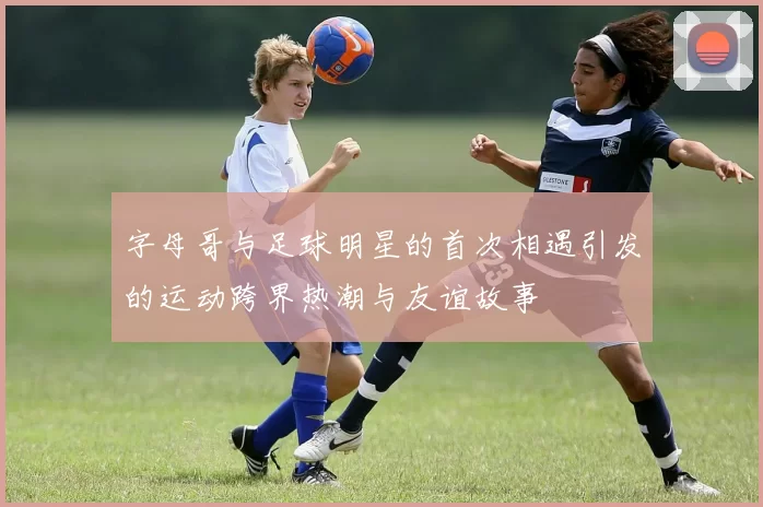 字母哥与足球明星的首次相遇引发的运动跨界热潮与友谊故事