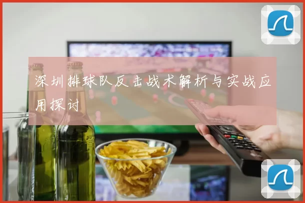 深圳排球队反击战术解析与实战应用探讨