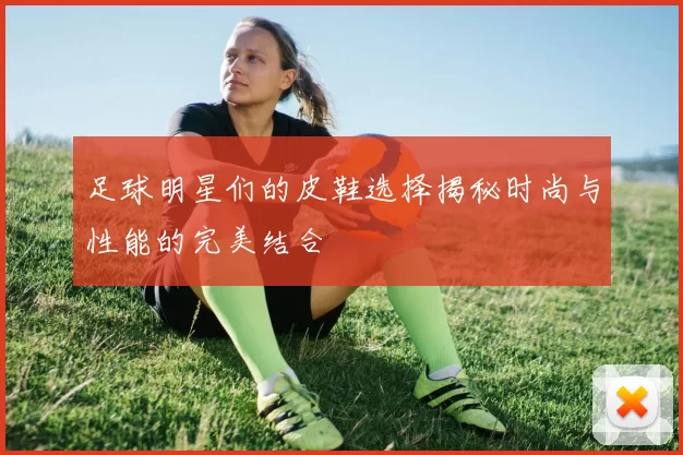 足球明星们的皮鞋选择揭秘时尚与性能的完美结合