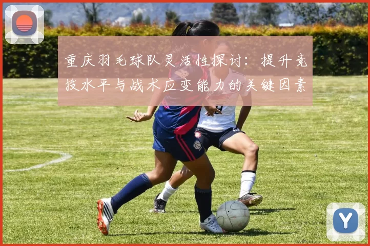 重庆羽毛球队灵活性探讨：提升竞技水平与战术应变能力的关键因素