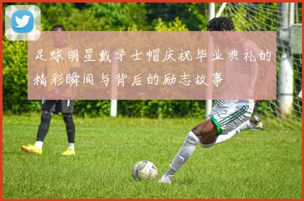足球明星戴学士帽庆祝毕业典礼的精彩瞬间与背后的励志故事