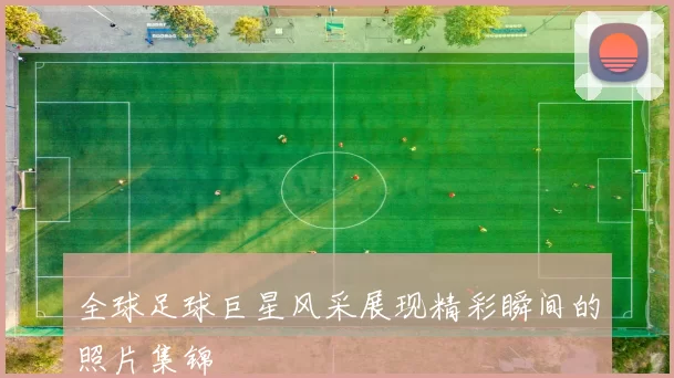全球足球巨星风采展现精彩瞬间的照片集锦