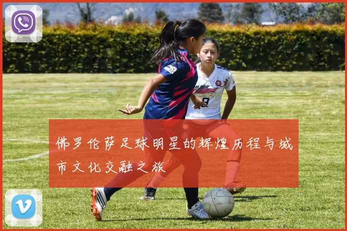 佛罗伦萨足球明星的辉煌历程与城市文化交融之旅