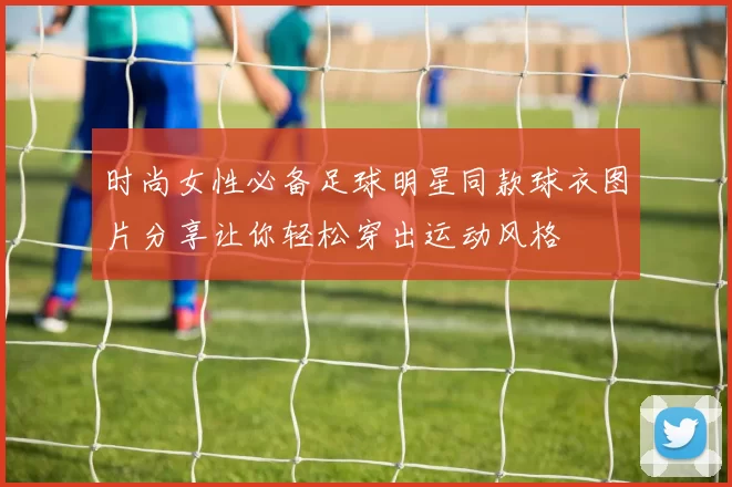 时尚女性必备足球明星同款球衣图片分享让你轻松穿出运动风格