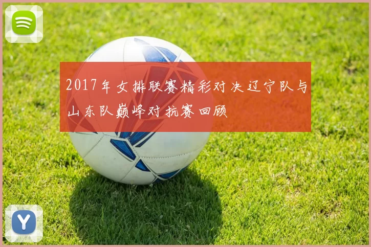 2017年女排联赛精彩对决辽宁队与山东队巅峰对抗赛回顾