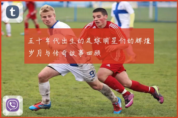 五十年代出生的足球明星们的辉煌岁月与传奇故事回顾