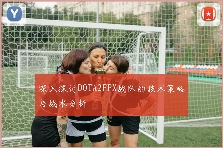 深入探讨DOTA2FPX战队的技术策略与战术分析