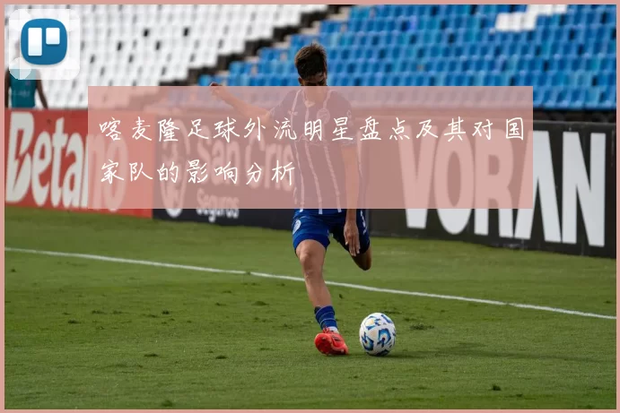 喀麦隆足球外流明星盘点及其对国家队的影响分析