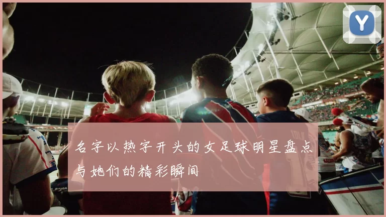 名字以热字开头的女足球明星盘点与她们的精彩瞬间