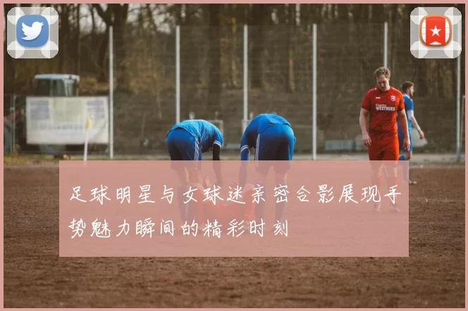 足球明星与女球迷亲密合影展现手势魅力瞬间的精彩时刻