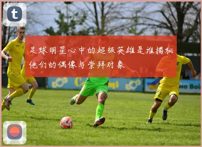 足球明星心中的超级英雄是谁揭秘他们的偶像与崇拜对象
