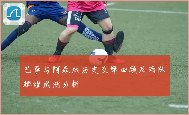 巴萨与阿森纳历史交锋回顾及两队辉煌成就分析