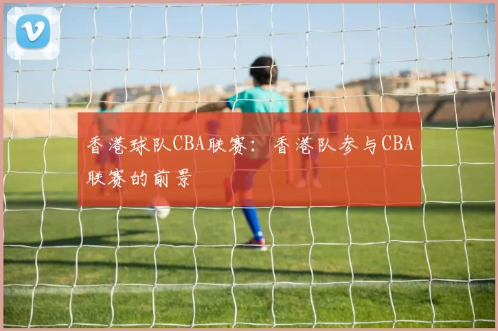 香港球队CBA联赛：香港队参与CBA联赛的前景