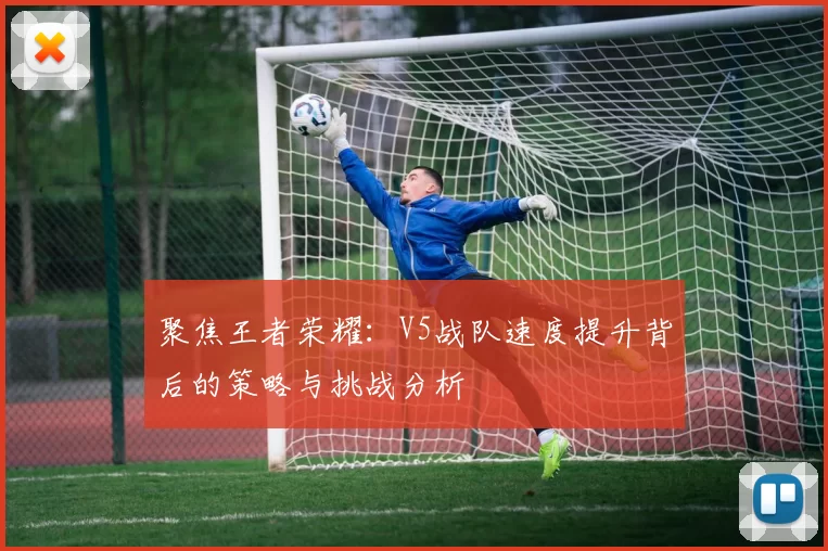 聚焦王者荣耀：V5战队速度提升背后的策略与挑战分析