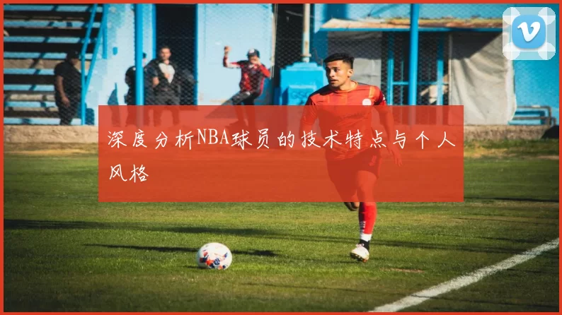 深度分析NBA球员的技术特点与个人风格