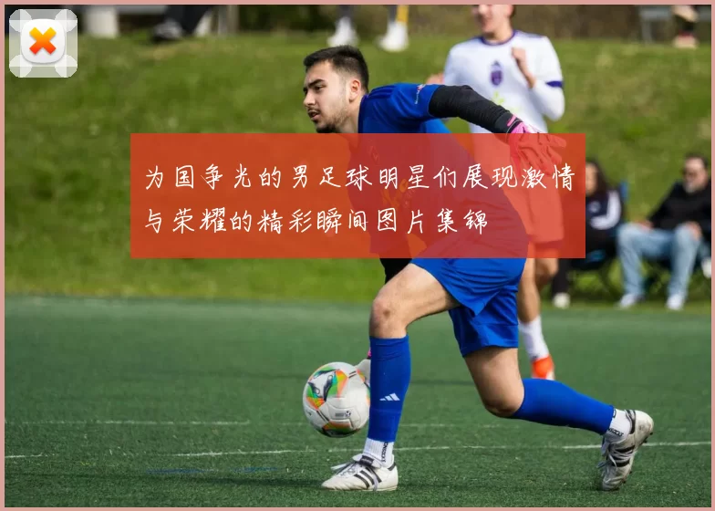 为国争光的男足球明星们展现激情与荣耀的精彩瞬间图片集锦