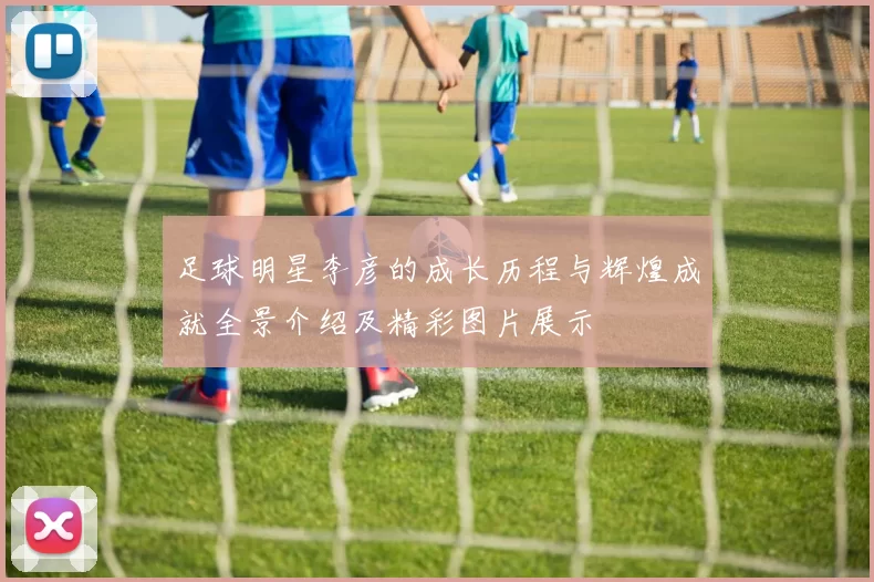 足球明星李彦的成长历程与辉煌成就全景介绍及精彩图片展示