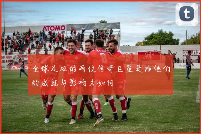 全球足坛的两位传奇巨星是谁他们的成就与影响力如何