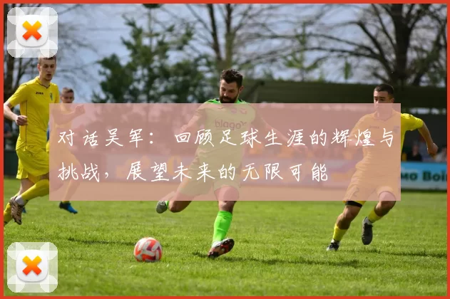 对话吴军：回顾足球生涯的辉煌与挑战，展望未来的无限可能