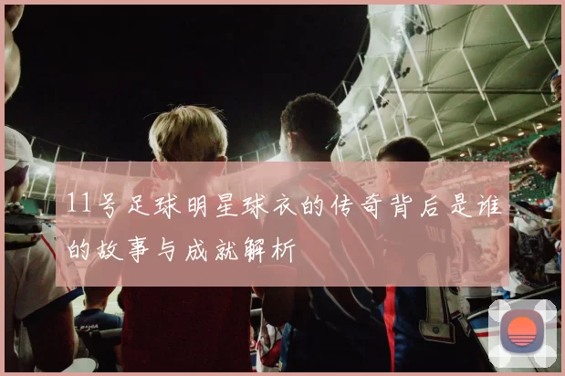 11号足球明星球衣的传奇背后是谁的故事与成就解析