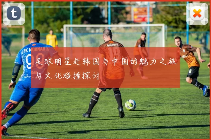 足球明星赴韩国与中国的魅力之旅与文化碰撞探讨