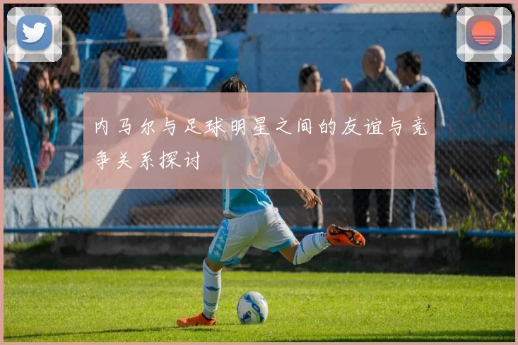 内马尔与足球明星之间的友谊与竞争关系探讨