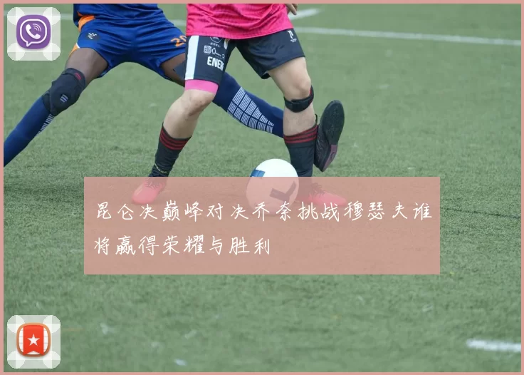 昆仑决巅峰对决乔奈挑战穆瑟夫谁将赢得荣耀与胜利