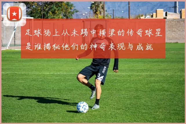 足球场上从未踢中横梁的传奇球星是谁揭秘他们的神奇表现与成就