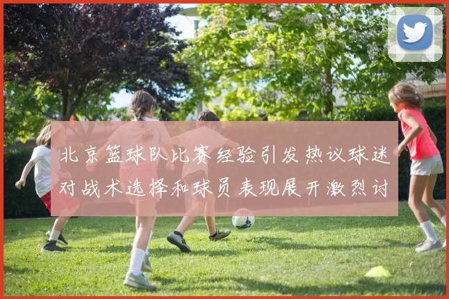北京篮球队比赛经验引发热议球迷对战术选择和球员表现展开激烈讨论