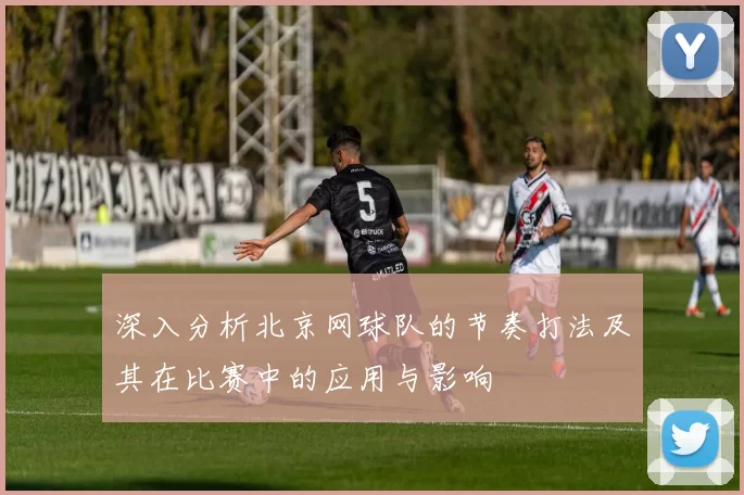 深入分析北京网球队的节奏打法及其在比赛中的应用与影响