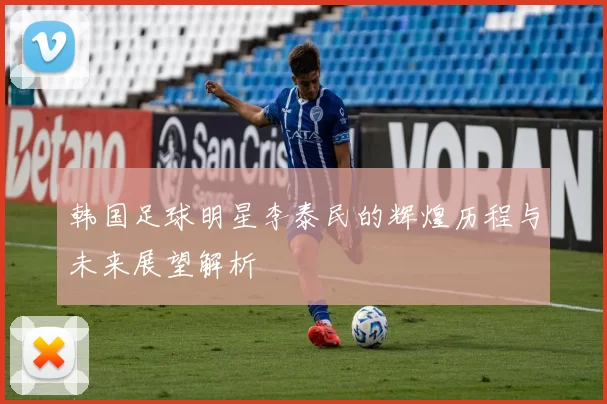 韩国足球明星李泰民的辉煌历程与未来展望解析