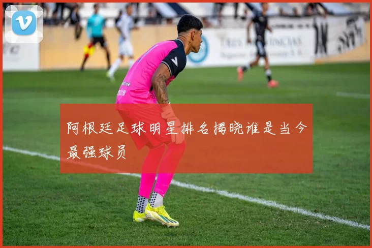 阿根廷足球明星排名揭晓谁是当今最强球员