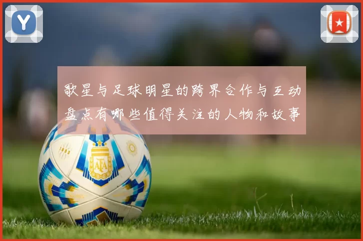 歌星与足球明星的跨界合作与互动盘点有哪些值得关注的人物和故事