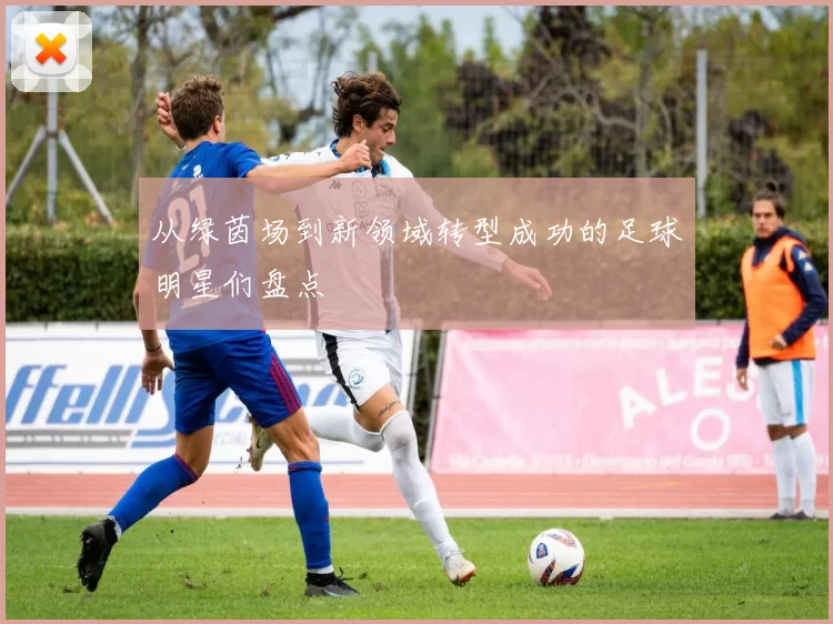 从绿茵场到新领域转型成功的足球明星们盘点