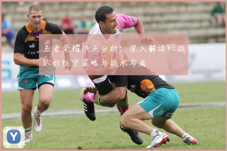 王者荣耀热点分析：深入解读WE战队的防守策略与战术布局